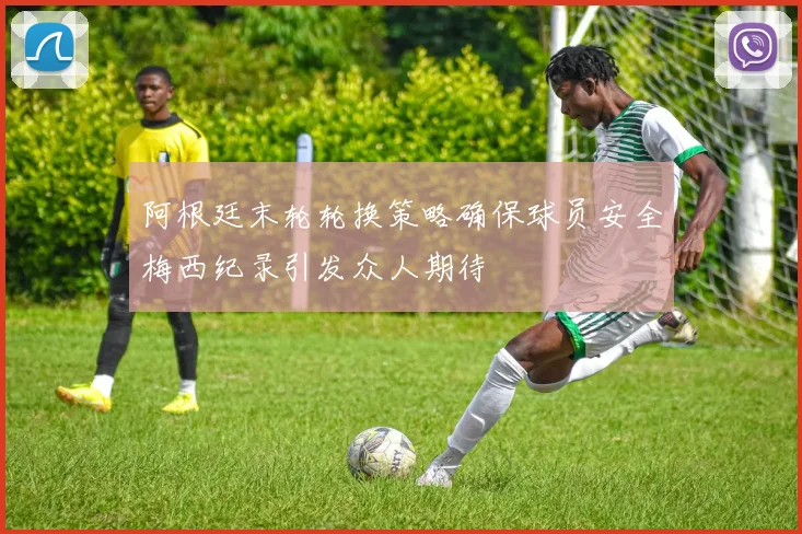 阿根廷末轮轮换策略确保球员安全梅西纪录引发众人期待