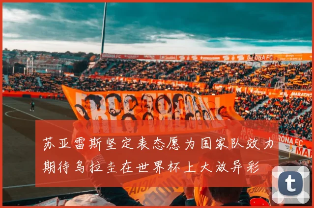 苏亚雷斯坚定表态愿为国家队效力期待乌拉圭在世界杯上大放异彩