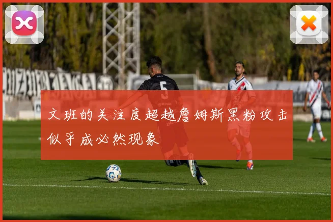 文班的关注度超越詹姆斯黑粉攻击似乎成必然现象