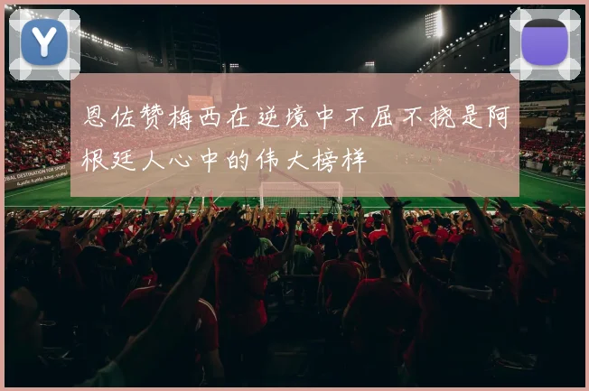 恩佐赞梅西在逆境中不屈不挠是阿根廷人心中的伟大榜样