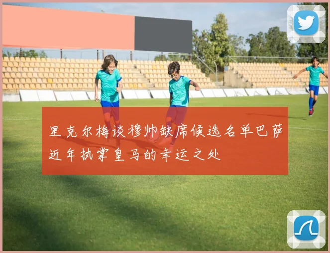 里克尔梅谈穆帅缺席候选名单巴萨近年执掌皇马的幸运之处