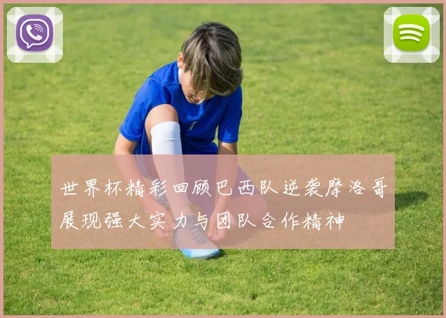 世界杯精彩回顾巴西队逆袭摩洛哥展现强大实力与团队合作精神