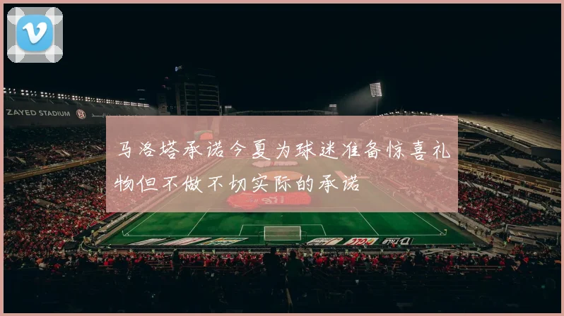 马洛塔承诺今夏为球迷准备惊喜礼物但不做不切实际的承诺