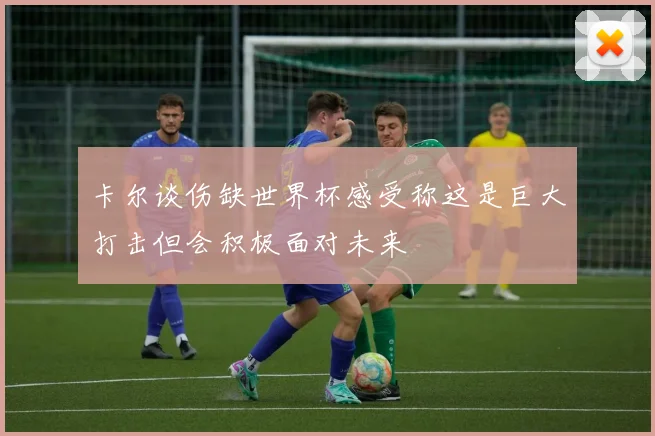 卡尔谈伤缺世界杯感受称这是巨大打击但会积极面对未来