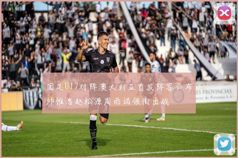 国足U17对阵澳大利亚首发阵容公布帅惟浩赵松源周雨诺领衔出战
