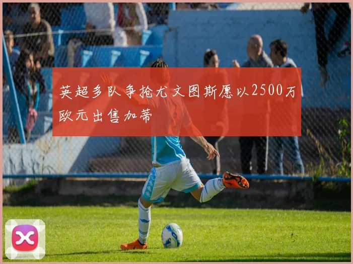 英超多队争抢尤文图斯愿以2500万欧元出售加蒂