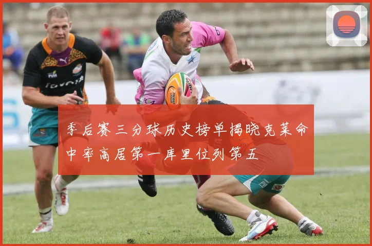 季后赛三分球历史榜单揭晓克莱命中率高居第一库里位列第五